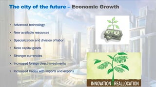 The city of the future – Economic Growth
• Advanced technology
• New available resources
• Specialization and division of labor
• More capital goods
• Stronger currencies
• Increased foreign direct investments
• Increased trades with imports and exports
 