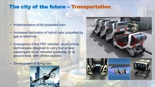The city of the future – Transportation
• Implementation of Air-propelled train
• Increased fabrication of hybrid cars; propelled by
gas or electricity
• Emergence of the PRT vehicles; small vehicle
technologies designed to carry four or less
passengers on an elevated guideway, or at
ground level, with off-line stations
• Development of flying cars
 