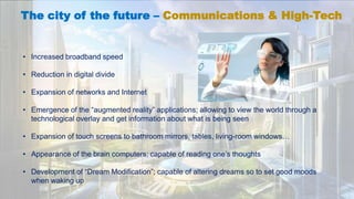 The city of the future – Communications & High-Tech
• Increased broadband speed
• Reduction in digital divide
• Expansion of networks and Internet
• Emergence of the “augmented reality” applications; allowing to view the world through a
technological overlay and get information about what is being seen
• Expansion of touch screens to bathroom mirrors, tables, living-room windows…
• Appearance of the brain computers; capable of reading one’s thoughts
• Development of “Dream Modification”; capable of altering dreams so to set good moods
when waking up
 