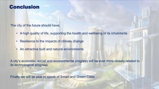 Conclusion
The city of the future should have;
• A high quality of life, supporting the health and wellbeing of its inhabitants
• Resilience to the impacts of climate change
• An attractive built and natural environments
A city’s economic, social and environmental progress will be ever more closely related to
its technological progress.
Finally we will be able to speak of Smart and Green Cities
 