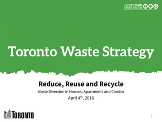 Toronto Waste Strategy
Reduce, Reuse and Recycle
Waste Diversion in Houses, Apartments and Condos
April 4th, 2016
1
 