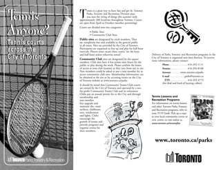 Tennis
                        ennis is a great way to have fun and get fit. Toronto

                  T     Parks, Forestry and Recreation Division puts
                        you into the swing of things this summer with
                  approximately 200 locations throughout Toronto. Courts
                  are open from April to October (weather permitting)


Anyone?           Courts are divided into two categories:
                           • Public Sites
                           • Community Club Sites.
                  Public sites are designated by circle numbers. They
Tennis courts     are completely free and available to the general public
                  at all times. Nets are provided by the City of Toronto.
across the        Participants are requested to line up and play for half hour
                  intervals. Players must vacate these courts “on the hour

City of Toronto   and half-hour unless otherwise noted”.                            Delivery of Parks, Forestry and Recreation programs in the
                                                                                    City of Toronto is organized into four districts. To receive
                  Community Club sites are designated by the square
                                                                                    more information, please contact:
                  numbers. Club sites have 4 free prime time hours for the
                  public to play during the week. Please confirm the hours                    Phone . . . . . . . . . . . . . 416-392-1111
                  of access at your club location as they vary from site to site.             Permits . . . . . . . . . . . . 416-392-8188
                  Non members could be asked to pay a non member fee to                       Internet . . . . . . www..toronto.ca/parks
                  access community club sites. Membership information can
                  be obtained at the site or by accessing tennis on the City                  E-mail . . . . . . . . . . parks@toronto.ca
                  of Toronto website at www.toronto.ca/parks                                    TTY . . . . . . . . . . . . 416-392-4773
                                                                                              (for deaf and hard of hearing callers)
                  It should be noted that Community Tennis Club courts
                  are owned by the City of Toronto and operated by a not-
                  for-profit Community Tennis Club and its volunteers.
                  Clubs pay an annual permit fee to the City and through
                  membership and                                                    Tennis Lessons and
                  non member                                                        Recreation Programs
                  fees upgrade and                                                  For information on tennis lessons
                  maintain the, court                                               and other Toronto Parks, Forestry
                  surfaces, clubhouse,                                              and Recreation programs, refer to
                  nets, windscreens                                                 your FUN Guide. Pick up a copy
                  and lights. Clubs                                                 at your local community centre or
                  encourage the                                                     civic centre, or visit online at,
                  growth of tennis and
                                                                                    www.toronto.ca/torontofun
                  provide programs and
                  organize events for
                  their members.


                                                                                       www..toronto.ca/parks
 