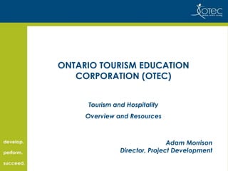 ONTARIO TOURISM EDUCATION
CORPORATION (OTEC)
Tourism and Hospitality
Overview and Resources

Adam Morrison
Director, Project Development

 