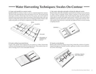 Water Harvesting Techniques: Swales On-Contour
A. Large-scale parallel on-contour swales.                                       C. Use roads, sidewalks and paths as berms for adjacent swales.
Install parallel on-contour swales to act as a retention/detention feature.      Raised roads, sidewalks and paths constructed on-contour can act as berms
The first swale intercepts the water and retains it for use. The second swale    to retain water in upslope swales. Direct a portion of the paved surface
intercepts overflow stormwater from the first swale, and can be built to         runoff toward the upslope swale. Earth along the edge of paved surface is
transmit excess stormwater offsite if necessary. Plant both swales with veg-     vulnerable to erosion and might need erosion controls. Use caution where
etation to utilize the stored water and act as landscape buffers. Roads, side-   infiltration into the subsurface could saturate a compacted road base. Pro-
walks and paths can be built in conjunction with these structures.               vide a gentle slope between a sidewalk and adjacent basin to avoid creating
                                            ROAD
                                                                                 a tripping hazard.

                                                   CULVERTS


                                                                                       SIDEWALK




                                                              SPILLWAY


                                                             DISCHARGE TO
                                                             CONTROLLED
                                                             OUTLET


B. Swales without associated berms.                                              D. Swales as microbasins.
Create wide, gentle linear depressions on-contour to collect stormwater          Build swales and berms along contour lines within the confines of a gently-
without constructing associated downslope berms. This results in less vol-       sloped drainageway. Include overflow spillways to allow excess stormwa-
ume of storage, but is a less noticeable structure.                              ter to flow downslope.




                                                                                                                                   INTERNAL SWALES
                                                                                                                                   WITH SPILLWAYS




                                                                                                                          City of Tucson Water Harvesting Guidance Manual
                                                                                                                                                                            7
 