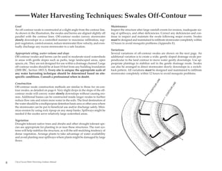 Water Harvesting Techniques: Swales Off-Contour
    Goal                                                                             Maintenance
    An off-contour swale is constructed at a slight angle from the contour line.     Inspect the structure after large rainfall events for erosion, inadequate siz-
    As shown in the illustration, the swales and berms are aligned slightly off      ing of spillways, and other deficiencies. Correct any deficiencies and con-
    parallel with the contour lines. Off-contour swales convey stormwater            tinue to inspect and maintain the swale following major events. Swales
    slowly downslope in a controlled manner to maximize infiltration, sup-           must be designed and maintained to infiltrate stormwater completely within
    port vegetation, control erosion, reduce stormwater flow velocity, and even-     12 hours to avoid mosquito problems (Appendix E).
    tually discharge any excess stormwater to a safe location.
                                                                                     Variations
    Appropriate siting, water volume and slope                                       Several variations of off-contour swales are shown on the next page. An
    Off-contour swales and berms can be used in moderate-sized watersheds            additional variation is to create a wide, gently sloped drainage swale per-
    in areas with gentle slopes such as parks, large landscaped areas, open          pendicular to the land contour to move water gently downslope. Use ap-
    spaces, etc. They are not designed for use within a drainage channel. Large      propriate plantings to stabilize soil in the gentle drainage swale. Swales
    off-contour swales should be at least 10 feet from any building foundation       can also be arranged to direct stormwater slowly downslope in a switch-
    (2000 IBC, Section 1803.3). Every site is unique; the appropriate scale of       back pattern. All variations must be designed and maintained to infiltrate
    any water harvesting technique should be determined based on site-               stormwater completely within 12 hours to avoid mosquito problems.
    specific conditions. Consult a professional when in doubt.




                                                                                                                              E
                                                                                                                           LIN
    Construction




                                                                                                                                            E
                                                                                                                                        LIN
                                                                                                                          R
                                                                                                                         OU
    Off-contour swale construction methods are similar to those for on-con-




                                                                                                                                        R
                                                                                                                       NT




                                                                                                                                      OU
    tour swales, as detailed on page 6. Very slight drops in the slope of the off-




                                                                                                                     CO




                                                                                                                                    NT
    contour swale will convey water slowly downslope without causing ero-




                                                                                                                                   CO
    sion. Additional basins can be constructed inside larger swales to further
    reduce flow rate and retain more water in the soils. The final destination of
    the water should be a multipurpose detention basin area or other area where
    the stormwater can be put to beneficial use and/or discharge safely. Mini-
    mize erosion by using rock riprap on any steep banks. Spillways might be
    needed if the swales serve relatively large watershed areas.

    Vegetation
    Drought-tolerant native trees and shrubs and other drought tolerant spe-
    cies are appropriate for planting in or near these structures. The root sys-
    tems will help stabilize the structure, as will the self-mulching tendency of
    dense vegetation. Arrange plants to take advantage of water availability
    and avoid planting near spillways where plants might be damaged by large
    flows.




8   City of Tucson Water Harvesting Guidance Manual
 