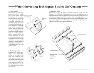 Water Harvesting Techniques: Swales Off-Contour
A. Pocket swales.                                    C. Parking lot berms.
Where roads and paths slope                          Parking lots are typically sloped to funnel stormwater runoff down the
downhill, install a “water                           middle of the travel lane. Instead, gently crown the parking lot to direct
bar” (a very gently sloped GENTLY-SLOPED             stormwater toward adjacent depressed planting/water harvesting areas. To
berm) across the travel sur- “WATER BAR”             retrofit an existing parking lot, construct asphalt berms (speed humps) in
face to intercept stormwater               ROAD OR   the parking lot to intercept water and direct it into adjacent depressed plant-
that might cause erosion. The              PATH      ing areas (see figure below). Add appropriately sized curb openings to al-
water bar should be con-                             low runoff water to enter the planting areas.
structed slightly off-contour
to direct water toward an ad-
jacent depression. Extend the
water bar to create a hook-
shaped berm enclosing a ba-
sin next to the path. If the
watershed area is relatively
large, an overflow spillway
can be constructed in the                                                                                            CURB OPENINGS
hooked portion of the berm
to route excess water away
from the path. Make sure the
water bar is very gently
rounded to avoid creating a
tripping hazard on pathways.
Avoid a steep drop off at the
pathway edge.



B. Boomerang swales.                                    PARKING AREA
Endpoints of these arc-
shaped swales point uphill,
and are the low points of the                          PLANTING AND
                                                       WATER
berm. After a swale fills, over-                       HARVESTING
flow occurs at one or both                             AREA
end points. Protect end points
from erosion using rip rap or
other erosion-control ap-
proach. Boomerang swales
can be installed individually
or in a series.

                                                                                                City of Tucson Water Harvesting Guidance Manual
                                                                                                                                                  9
 