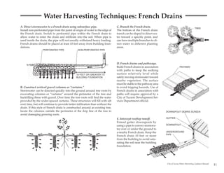 Water Harvesting Techniques: French Drains
A. Direct stormwater to a French drain using subsurface pipe.                  C. Branch the French drain.
                                                                                                                                                   TREE
Install non-perforated pipe from the point of origin of water to the edge of   The bottom of the French drain
the French drain. Switch to perforated pipe within the French drain to         trench can be sloped to direct wa-
allow water to enter the drain and infiltrate into the soil. When pipe is      ter toward a specific point, and
used inside the drain, the pipe will not usually withstand heavy loading.      can have multiple branches to di-
French drains should be placed at least 10 feet away from building foun-       rect water to different planting
dations.                                                                       areas.
                  PERFORATED PIPE               NON-PERFORATED PIPE




                                                                               D. French drains and pathways.
                                                                               Build French drains in association                PATHWAY
                                                                               with paths to keep the walking
                                              10 FEET OR GREATER TO            surface relatively level while
                                              BUILDING FOUNDATION              safely moving stormwater toward
                                                                               nearby vegetation. The surface
                                                                               must be stable in the pathway area
B. Construct vertical gravel columns or “curtains.”                            to avoid tripping hazards. Use of
Stormwater can be directed quickly into the ground around tree roots by        French drains in association with
excavating columns or “curtains” around the perimeter of the tree and          paths will require approval by a
backfilling these with gravel. Over time the tree roots will find the water    City of Tucson Development Ser-
provided by the wider-spaced curtains. These structures will fill with silt    vices Department official.
over time, but will continue to provide better infiltration than without the
drain. If this style of French drain is constructed around an existing tree,
locate the columns outside the perimeter of the drip line of the tree to                                            DOWNSPOUT DEBRIS SCREEN
avoid damaging growing roots.
                                                                               E. Intercept rooftop runoff.         GUTTER
                                                                               Extend gutter downspouts by
                                                                               using a pipe to convey stormwa-      DOWNSPOUT
                                                                               ter over or under the ground to
                                                                               a nearby French drain. Keep the      UNDERGROUND
                                                                                                                    PIPE
                                                                               French drain 10 feet or more
                                                                               from the building to avoid satu-
                                                                               rating the soil near the building                                R
                                                                                                                                             ATE
                                                                                                                                           RE
                                                                                                                                         RG
                                                                               foundation.                                          FEE
                                                                                                                                       TO
                                                                                                                                 10




                                                                                                                    City of Tucson Water Harvesting Guidance Manual
                                                                                                                                                                      11
 
