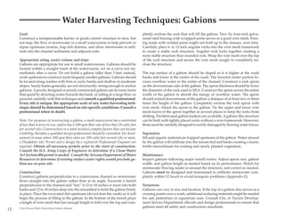 Water Harvesting Techniques: Gabions
     Goal                                                                                       pletely enclose the rock that will fill the gabion. Two- by four-inch galva-
     Construct a semipermeable barrier or grade control structure to slow, but                  nized steel fencing with wrapped joints serves as a good wire mesh. Fenc-
     not stop, the flow of stormwater in a small watercourse to help prevent or                 ing made with welded joints might not hold up to the stresses over time.
     repair upstream erosion, trap rich detritus, and allow stormwater to infil-                Carefully place 6- to 12-inch angular rocks into the wire mesh framework
     trate into the channel sediments and adjacent soils.                                       to create a stable rock structure. Angular rock locks together creating a
                                                                                                more stable structure than rounded rock. Wrap the wire mesh over the top
     Appropriate siting, water volume and slope                                                 of the rock structure and secure the wire mesh snugly to completely en-
     Gabions are appropriate for use in small watercourses. Gabions should be                   close the structure.
     located within a straight reach of the watercourse, not on a curve nor im-
     mediately after a curve. Do not build a gabion taller than 3 feet; instead,                The top surface of a gabion should be sloped so it is higher at the wash
     work upstream to construct more frequent, smaller gabions. Gabions should                  banks and lower at the center of the wash. The lowered center portion fo-
     be located along washes with firm or rocky banks and shallow to moderate                   cuses overflow water in the center of the channel. Construct a rock apron
     slopes. Sandy banks generally are not structurally strong enough to anchor                 on the downstream side of the gabion. The apron thickness should be twice
     gabions. A poorly designed or poorly constructed gabion can do more harm                   the diameter of the rock used to fill it. Construct the apron across the entire
     than good by diverting water towards the bank, or failing in a large flow, so              width of the gabion to absorb the energy of overflow water. The apron
     proceed carefully with this technique and consult a qualified professional.                should extend downstream of the gabion a distance of at least two or three
     Every site is unique; the appropriate scale of any water harvesting tech-                  times the height of the gabion. Completely enclose the rock apron with
     nique should be determined based on site-specific conditions. Consult a                    wire mesh. Attach the apron to the gabion. Tie the upper and lower wire
     professional when in doubt.                                                                mesh layers of the apron together in several places to keep the rocks from
                                                                                                shifting. Prefabricated gabion baskets are available. A gabion-like structure
     Note: For purposes of constructing a gabion, a small watercourse has a watershed           can be built with tightly placed rocks without a wire framework. However,
     of less than 4 acres in size, and/or has a 100-year flow rate of less than 20 cubic feet   these must be carefully designed to not be damaged by flowing water forces.
     per second (cfs). Construction in a wash involves complex factors that can become
     a liability, therefore a qualified design professional should be consulted. For devel-     Vegetation
     opment in areas where 100-year flow rates are 100 cubic feet second (cfs) or more,         Silt and organic material are trapped upstream of the gabion. Water slowed
     a Floodplain Use Permit and a design by a registered Professional Engineer are             by the gabion will infiltrate into the stream bed and banks creating a moist,
     required. Obtain all necessary permits prior to the start of construction.                 fertile microclimate for existing and newly planted vegetation.
     Consult the U.S. Army Corps of Engineers to determine if a Clean Water
     Act Section 404 permit is needed. Consult the Arizona Department of Water                  Maintenance
     Resources to determine if existing surface water rights would preclude ga-                 Inspect gabions following major runoff events. Adjust apron size, gabion
     bion use on your site.                                                                     width, and gabion height as needed based on its performance. Watch for
                                                                                                stormwater flowing under or around the structure, and correct as needed.
     Construction                                                                               Gabions must be designed and maintained to infiltrate stormwater com-
     Construct gabions perpendicular to a watercourse channel so stormwater                     pletely within 12 hours to avoid mosquito problems (Appendix E).
     flows straight into the gabion rather than at an angle. Excavate a trench
     perpendicular to the channel and “key” it 12 to 18 inches or more into both                Variations
     banks and 12 to 18 inches deep into the streambed to hold the gabion firmly                Gabions can vary in size and location. If the top of a gabion also serves as a
     in place. Place the excavated dirt upstream (do not dam the wash) so it will               crossing points over a wash, additional surfacing materials might be needed
     begin the process of filling in the gabion. In the bottom of the trench place              for safe pedestrian or equestrian uses. Consult City of Tucson Develop-
     a length of wire mesh that has enough length to fold over the top and com-                 ment Service Department officials and design professionals to ensure that
                                                                                                gabions meet all safety and construction standards.
12   City of Tucson Water Harvesting Guidance Manual
 