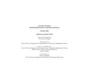 CITY OF TUCSON
                                                             WATER HARVESTING GUIDANCE MANUAL

                                                                               October 2005

                                                                        Ordinance Number 10210

                                                                           Edited and illustrated by
                                                                            Ann Audrey Phillips

                                                                              Prepared for the
                                               City of Tucson, Department of Transportation, Stormwater Management Section

                                                                         Copies are available from
                                               City of Tucson, Department of Transportation, Stormwater Management Section
                                                                 PO Box 27210, Tucson, Arizona 85726-7210
                                                                              (520) 791-4251

                                                                                Cover Design by
                                                                               Michaela Slattery
                                                       City of Tucson, Citigraphics, Information Technology Department




ii   City of Tucson Water Harvesting Guidance Manual
 