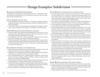 Design Examples: Subdivision
     BACKGROUND FOR SUBDIVISION EXAMPLE                                               STEP 4: DEVELOP AN INTEGRATED SITE CONCEPT DESIGN
     A subdivision is planned as an infill development in an urban area. Water        • Construct large linear on-contour and off-contour swales around the
     harvesting will be practiced at the subdivision level and will be encour-          site and between rows of houses to intercept stormwater runoff. Con-
     aged at the household level.                                                       struct path systems in association with the swales. These swales will
                                                                                        slow stormwater, support plantings that screen noise, provide recre-
     STEP 1. ASSEMBLE THE SITE TEAM                                                     ational areas, and provide urban wildlife habitat.
     • Team members include the developer, civil engineer, building architect,        • Use onsite rock to build gabions, and line the sides and spillways of
       landscape architect, construction foreman, and one volunteer future resi-        water harvesting features to reduce erosion and reduce evaporation.
       dent (if available).                                                           • Crown roadways, construct curb cuts, and scupper and grade the park-
     • The member chosen to be team leader should have knowledge of subdi-              way to direct runoff water towards the large swales.
       vision-wide drainage and lot design to accomplish water harvesting.            • Grade individual lots to create arc-shaped basins along the west, north
                                                                                        and east sides of the lots. These will collect runoff water to support
     STEP 2: MAP RESOURCE FLOWS & PHYSICAL ELEMENTS                                     trees that provide windbreaks, shade and other purposes. Orient the
     • The site contour map indicates that drainage flows from east to west on          longest axis of the house toward the south to intercept warm winter
       moderate slopes. Drainage is generally in the form of sheet flow, with           sun. Install window overhangs to provide shade in summer.
       no significant offsite contribution to drainage.                               • Provide the installation of gutters, downspouts and covered household
     • Site conditions: The site is somewhat rocky and covered with sparse              tanks as options on model/house plans. Specify roof surfaces such as
       vegetation. Geology and soils are suitable for building.                         tile and metal that are long lasting and shed relatively pollutant-free
     • Flows and elements: The moderate west-facing slope increases summer              stormwater.
       heating. Harsh prevailing winds come from the southwest. Water pools           • Prepare information for home owners on the purpose, potential uses
       at low points on the west side. There is noise from an arterial street along     and maintenance of pre-graded, yard-scale water harvesting basins.
       the south side of the site.                                                      Customize water harvesting layout for each model unit. Write covenants,
                                                                                        conditions and restrictions to encourage water harvesting. Install sepa-
                                                                                        rate water meters to track outdoor water use at each home (dual meter-
     STEP 3: IDENTIFY POTENTIAL FOR RESOURCE USE                                        ing) to provide data on the benefits of water harvesting.
     • Stormwater harvested from roads and lots and infiltrated into soils will       • Demonstrate water harvesting techniques in the common areas by plac-
       reduce stormwater runoff and support vegetation onsite.                          ing water tanks adjacent to the community building, using the deten-
     • Vegetation removed during construction will be chipped and composted             tion areas for recreation, and installing low water use landscaping (Xe-
       onsite for use as mulch in water harvesting structures.                          riscape) that could ultimately be entirely sustained by water harvest-
     • New predominantly native, drought-tolerant vegetation will provide               ing. If an irrigation system is used, install soil moisture sensors to pre-
       shade for passive cooling, comfort, aesthetics, visual screening, child          vent overwatering.
       play areas, and urban wildlife habitat.                                        • Mulch all basins and vegetated areas in the subdivision.
     • On-site rocks and cobbles will be collected during construction and used
       to build gabions, to armor spillways, and as inorganic mulch.
     • Water harvesting at residences will help support vegetation used to pro-
                                                                                      STEP 5: REVIEW AND FINALIZE THE CONCEPT DESIGN
       vide shade and windbreaks. Tanks could be built at private residences          • Have all team members review and comment on the draft concept plan.
       and the community building to store additional runoff water.                   • Prepare the final concept design. Use the final concept design as the
     • Existing vegetation will be preserved in place whenever possible.                basis for detailed site plans including lot layout, grading, drainage, build-
                                                                                        ing layout, architecture and landscaping plans.
                                                                                      • Check detailed site plans for consistency with the concept plan.

18   City of Tucson Water Harvesting Guidance Manual
 