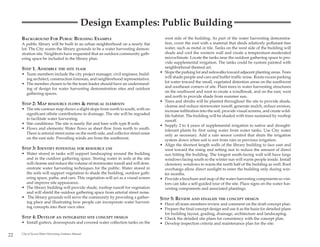 Design Examples: Public Building
     BACKGROUND FOR PUBLIC BUILDING EXAMPLE                                               west side of the building. As part of the water harvesting demonstra-
     A public library will be built in an urban neighborhood on a nearly flat             tion, cover the roof with a material that sheds relatively pollutant-free
     lot. The City wants the library grounds to be a water harvesting demon-              water, such as metal or tile. Tanks on the west side of the building will
     stration site. Neighbors have requested that an outdoor community gath-              shade and cool the western wall and create a temperature-moderated
     ering space be included in the library plan.                                         microclimate. Locate the tanks near the outdoor gathering space to pro-
                                                                                          vide supplemental irrigation. The tanks could be custom painted with
     STEP 1. ASSEMBLE THE SITE TEAM                                                       neighborhood-themed art.
     • Team members include the city project manager, civil engineer, build-          •   Slope the parking lot and sidewalks toward adjacent planting areas. Trees
       ing architect, construction foreman, and neighborhood representative.              will shade people and cars and buffer traffic noise. Route excess parking
     • The member chosen to be the team leader should have an understand-                 lot water toward the small, vegetated detention areas on the southwest
       ing of design for water harvesting demonstration sites and outdoor                 and southeast corners of site. Plant trees in water harvesting structures
       gathering spaces.                                                                  on the southwest and west to create a windbreak, and on the east, west
                                                                                          and north to provide shade from summer sun.
                                                                                      •   Trees and shrubs will be planted throughout the site to provide shade,
     STEP 2: MAP RESOURCE FLOWS & PHYSICAL ELEMENTS                                       cleanse and reduce stormwater runoff, generate mulch, reduce erosion,
     • The site contour map shows a slight slope from north to south, with no             increase infiltration into the soil, provide visual screens, and create wild-
       significant offsite contributions to drainage. The site will be regraded           life habitat. The building will be shaded with trees sustained by rooftop
       to facilitate water harvesting.                                                    runoff.
     • Site conditions: The site is nearly flat and bare with type B soils.           •   Supply 2 to 4 years of supplemental irrigation to native and drought-
     • Flows and elements: Water flows as sheet flow from north to south.                 tolerant plants by first using water from water tanks. Use City water
       There is arterial street noise on the north side, and collector street noise       only as necessary. Add a rain sensor control that shuts the irrigation
       on the east side. Prevailing winds are from the southwest.                         system down when soil is wet from rain or previous irrigation.
                                                                                      •   Align the shortest length walls of the library building to face east and
     STEP 3: IDENTIFY POTENTIAL FOR RESOURCE USE                                          west toward the rising and setting sun to reduce the amount of direct
     • Water stored in tanks will support landscaping around the building                 sun hitting the building. The longest south-facing wall will have large
       and in the outdoor gathering space. Storing water in soils at the site             windows facing south so the winter sun will warm people inside. Install
       will cleanse and reduce the volume of stormwater runoff and will dem-              clerestory windows to warm the north half of the building as well. Roof
       onstrate water harvesting techniques for the public. Water stored in               overhangs allow direct sunlight to enter the building only during win-
       the soils will support vegetation to shade the building, outdoor gath-             ter months.
       ering space, paths, and cars. This vegetation will act as a visual screen      •   Provide a brochure and map of the water harvesting components so visi-
       and improve site appearance.                                                       tors can take a self-guided tour of the site. Place signs on the water har-
     • The library building will provide shade, rooftop runoff for vegetation             vesting components and associated plantings.
       and will shield the outdoor gathering space from arterial street noise.
     • The library grounds will serve the community by providing a gather-            STEP 5: REVIEW AND FINALIZE THE CONCEPT DESIGN
       ing place and illustrating how people can incorporate water harvest-           • Have all team members review and comment on the draft concept plan.
       ing concepts into their own sites.                                             • Prepare the final concept design and use it as the basis for detailed plans
                                                                                        for building layout, grading, drainage, architecture and landscaping.
     STEP 4: DEVELOP AN INTEGRATED SITE CONCEPT DESIGN                                • Check the detailed site plans for consistency with the concept plan.
     • Install gutters, downspouts and covered water collection tanks on the          • Develop inspection criteria and maintenance plan for the site.

22   City of Tucson Water Harvesting Guidance Manual
 