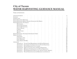 City of Tucson
WATER HARVESTING GUIDANCE MANUAL
TABLE OF CONTENTS

ACKNOWLEDGMENTS .         .     .      .      .      .   .      .     .   .       .          .             IV
GLOSSARY     .      .     .     .      .      .      .   .      .     .   .       .          .              V
INTRODUCTION .      .     .     .      .      .      .   .      .     .   .       .          .             1
WATER HARVESTING PRINCIPLES     .      .      .      .   .      .     .   .       .          .             2
WATER HARVESTING DESIGN PROCESS: INTEGRATED SITE DESIGN  .      .     .   .       .          .             3
WATER HARVESTING TECHNIQUES     .      .      .      .   .      .     .   .       .          .             4
      MICROBASINS .       .     .      .      .      .   .      .     .   .       .          .             4
      SWALES ON-CONTOUR .       .      .      .      .   .      .     .   .       .          .             6
      SWALES OFF-CONTOUR .      .      .      .      .   .      .     .   .       .          .             8
      FRENCH DRAINS       .     .      .      .      .   .      .     .   .       .          .            10
      GABIONS       .     .     .      .      .      .   .      .     .   .       .          .            12
      WATER TANKS .       .     .      .      .      .   .      .     .   .       .          .            14
      MULCH         .     .     .      .      .      .   .      .     .   .       .          .            15
WATER HARVESTING TECHNIQUES INFORMATION SHEET        .   .      .     .   .       .          .            16
DESIGN EXAMPLES     .     .     .      .      .      .   .      .     .   .       .          .            18
      SUBDIVISION .       .     .      .      .      .   .      .     .   .       .          .            18
      COMMERCIAL SITE     .     .      .      .      .   .      .     .   .       .          .            20
      PUBLIC BUILDING     .     .      .      .      .   .      .     .   .       .          .            22
      PUBLIC RIGHTS-OF-WAY      .      .      .      .   .      .     .   .       .          .            24
APPENDICES .        .     .     .      .      .      .   .      .     .   .       .          .            26
      APPENDIX A. TUCSON CODE REQUIREMENTS FOR WATER HARVESTING       .   .       .          .            26
      APPENDIX B. ENGINEERING CONSIDERATIONS FOR WATER HARVESTING     .   .       .          .            27
      APPENDIX C. WATER HARVESTING CALCULATIONS .        .      .     .   .       .          .            28
      APPENDIX D. XERISCAPE LANDSCAPING FOR WATER HARVESTING .        .   .       .          .            32
      APPENDIX E. MOSQUITO CONSIDERATIONS FOR WATER HARVESTING .      .   .       .          .            33
      APPENDIX F. WATER HARVESTING SITES IN AND AROUND TUCSON, ARIZONA.   .       .          .            34
      APPENDIX G. WATER HARVESTING-RELATED RESOURCES AND CONTACTS     .   .       .          .            35


                                                                              City of Tucson Water Harvesting Guidance Manual   iii
 
