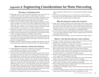 Appendix B.              Engineering Considerations for Water Harvesting
                 GENERAL CONSIDERATIONS                                        water completely within 12 hours to avoid mosquito problems (Appen-
                                                                               dix E).
• Capturing water in small increments beginning at the top of the site       • Above-ground storage may occur in small basins or linear features.
  watershed will reduce the volume concentrating at the bottom.              • Take into account the displacement volume of riprap and mulches when
• Existing topography will influence storage locations, site layout, water     calculating water storage capacity in depressions.
  harvesting design and layout, and types of water harvesting features.
• Design water harvesting systems to add value to the project.
• Capture as much runoff as possible without depriving adjacent or down-               BELOW-GROUND LANDSCAPE STORAGE
  stream vegetation of water, and without violating downstream water         • Water can be quickly infiltrated and stored under land surfaces using
  rights (see note 5, page 17). If all runoff cannot be permanently cap-       French drains (rock-filled trenches), which are effective in providing stor-
  tured, then slow the flow of the remaining volume to increase percola-       age on flat to moderate slopes. Be sure water harvesting efforts do not
  tion (remember to “maximize use” per the Land Use Code).                     destabilize slopes. Consult a soils engineer when designing water har-
• Design for inevitable overflow from large rainfall events with erosion       vesting structures for any slopes that are not completely stable.
  controls and overflow conveyance to useful and safe discharge locations.   • Over-excavation of basins and backfilling with 3/4-inch screened gravel
• Design water harvesting areas to avoid ponding or soil saturation within     or rock provides additional storage volume of approximately one-third
  10 feet of building foundations (2000 IBC section 1803.3).                   of the gravel-filled volume.
• For simple systems, the technique on page 30 may be used to determine      • Perforated underground pipes can provide additional storage volume.
  how much of the water harvesting area may be considered off line and
  deducted from retention/detention requirements calculations (See Ap-            ABOVE- AND BELOW-GROUND TANK STORAGE
  pendix A for applicability).
• Multiple small harvesting techniques distributed throughout a site will    • Storage of rooftop runoff water in tanks reduces the volume of runoff
  harvest and utilize water more effectively than a few large techniques.      draining to stormwater detention/retention basins.
                                                                             • Design tanks and piping so stored water will not be accessible to mos-
                                                                               quitoes (Appendix E), insects, sunlight, or animals.
         ABOVE-GROUND LANDSCAPE STORAGE                                      • Above-ground tanks maintain head pressure to allow some gravity flow.
• Landscaping basins should be configured with generally flat uncom-           Below-ground tanks take less space but usually require pumps.
  pacted bottoms to maximize the water storage volume.                       • For all tanks, install a tank overflow and route it to a logical location in
• Use erosion-protected spillways between basins.                              the landscape where it will be put to beneficial use. The overflow capac-
• A 10-foot wide, 6-inch deep water harvesting basin (level pool) with 3:1     ity must be equal to or greater than the inflow capacity.
  side slopes provides 4.25 cubic feet of storage per linear foot. Deeper    • Plumb the site irrigation system to accept both potable water and tank
  harvesting basins will provide more storage volume per linear foot.          water, supply hose bib piping for the tank.
• The 10-foot wide, 6-inch deep water harvesting basin described above       • Screen inflow from roof to tank to keep debris out. Screen tank outflow
  will contain the 100-year rainfall event volume that lands within the        before it enters the irrigation system to prevent clogging.
  basin. The area of landscaping basins configured to contain the 100-year   • Evaluate the potential to use tank water in site cooling towers or for
  rainfall is considered to be noncontributing to site runoff and may be       wash water uses; design location and piping accordingly.
  subtracted from site area for drainage facility design (See Appendix A     • Select roofing surface based on planned uses of tank water (metal or tile
  for applicability). At the same time, the landscaping storage volume may     roofing provide high quality runoff water).
  be used to offset threshold retention volume requirements, provided        • Carefully plan roof slopes to direct water to specific downspouts based
  enough site drainage is routed to the landscaping storage areas to meet      on tank capacity.
  stormwater volume requirements for the rainfall event.                     • Consider installing a bypass to allow direct drainage of rooftop runoff
• Construct and manage above-ground storage basins to infiltrate storm-        when tanks are full. Route bypass water to a beneficial use area.
                                                                                                                       City of Tucson Water Harvesting Guidance Manual
                                                                                                                                                                         27
 