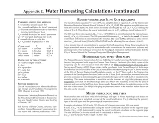 Appendix C.                  Water Harvesting Calculations (continued)
                                                                    RUNOFF VOLUME AND FLOW RATE EQUATIONS
VARIABLES USED IN THIS APPENDIX                      The runoff volume equation V = Cwn*A*Xn is a simplification of equation 3.1, of the Stormwater
A = watershed area in square feet                    Detention/Retention Manual: Runoff Volume V = Cwn*Pn*A/12. The equation simplification con-
Cwn = runoff coefficient for the nth year event      verts the rainfall depth, Pn, from inches to feet by dividing by 12 in/ft (Xn = Pn/12) yielding the
in = nth event rainfall intensity for a watershed,   value of X in ft. This allows the use of watershed area, A, in ft2 yielding a runoff volume in ft3.
     reported in inches per hour
Pn = rainfall depth (in) for the nth year event      The 100-year flow rate equation, Q100 = Cw100*A*0.00022 is a simplification of the rational equa-
Qn = nth year peak discharge rate in cfs             tion Qn = Cwn*in*A (in acres). The 100-year rainfall intensity (i100) is 9.6in/hr for small (<2 acres)
V = runoff volume in cubic feet                      watersheds with times of concentration of 5 minutes. The value 0.00022 (ft/sec) is a units conver-
Xn = Pn (rainfall depth) value in feet               sion for i100 derived from [(9.6in/hr)/12in/ft]/3,600 sec/hr allowing the use of area (A) in ft2.
                                                     A five minute time of concentration is assumed for both equations. Using these equations for
nth year event         Pn              Xn
                                                     larger watershed areas or very flat watersheds could overestimate the storm event volumes and
2-yr storm        1.1 inches        0.092 ft
                                                     discharge rates. This technique is based on the flood peak estimation method in Chapter 4 of the
5-yr storm        1.5 inches        0.125 ft
                                                     City of Tucson Manual for Drainage Design and Floodplain Management.
10-yr storm       1.9 inches        0.158 ft
100-yr storm      3 inches          0.25 ft
                                                                           HYDROLOGIC SOIL TYPES - SOIL MAPS
UNITS USED IN THIS APPENDIX                          The Natural Resource Conservation Service (NRCS), previously known as the Soil Conservation
cfs = cubic feet per second                          Service, has prepared soils maps for Eastern Pima County. Electronic (Arc-Info) copies of the
ft = feet                                            mapping can be downloaded from the NRCS at http://soildatamart.nrcs.usda.gov/
ft2 = square feet                                    Survey.aspx?County=AZ019. Paper copies can be purchased from Tucson Blueprint. Soils maps
ft3 = cubic feet                                     for reference use are available at the City/County Public Works Building on 201 N. Stone Avenue
gal = gallons                                        at the City of Tucson Engineering/Floodplain counter on the 3rd floor, and at the Engineering
hr = hour                                            counter of the Development Services Center on the 1st floor. Each location has personnel who can
in = inches                                          provide assistance in determining the appropriate hydrologic soil type (B, C, D or mixed) for site
sec = seconds                                        modeling. The same information is available on the internet at http://dot.ci.tucson.az.us/
                                                     mapcenter/. Just click on the Hydrologic Data and Wash Info selection, zoom into the area of
FURTHER REFERENCES                                   interest, and turn on the Soil Type layer shown under Research Info on the selection menu on the
City of Tucson Standards Manual for Drain-           left side of the screen. The MapGuide plug-in (freeware) needs to be installed before layers on
age Design and Floodplain Management,                this site can be viewed.
1989. Chapter 4, revised 1998.
                                                                               MIXED HYDROLOGIC SOIL TYPES
Stormwater Detention/Retention Manual for
                                                     Most smaller sites will have only one hydrologic soil type. If mixed hydrologic soil types are
the Pima County Department of Transporta-
                                                     present, simply use a weighted average of the runoff coefficients (Cwn) reflecting the percent-
tion and Flood Control District and the City
of Tucson, 1987.                                     ages of the soil types and the percentage of impervious cover:
                                                     Example calculation: 30% B soils, 70% D soils; 40% impervious cover, 100-year event.
Soil Survey of Pima County, Arizona, East-
                                                     B soils, Cw100 = 0.74, determined by using the runoff coefficient calculator on the opposite page
ern Part. Natural Resource Conservation Ser-
                                                     D soils, Cw100 = 0.85, determined by using the runoff coefficient calculator on the opposite page
vice report 669, interim publication - 1999.
                                                     The site 100-year Cw for the mixed soils is calculated as follows:
                                                     Cw100 = (0.3*0.74)+(0.7*0.85) = 0.225 + 0.595 = 0.82
                                                                                                                       City of Tucson Water Harvesting Guidance Manual
                                                                                                                                                                         29
 