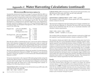 Appendix C.                         Water Harvesting Calculations (continued)
                       DETENTION/RETENTION IMPACTS                                      Collector Street; 200ft of frontage less 10ft (arterial landscape border), one
                                                                                        24ft driveway (25ft wide with curb), one 4ft wide sidewalk,
     Assume the commercial site shown on page 21 measures 200 ft by 400 ft, or          200ft - 39ft = 161ft * 4.25ft3/ft = 684ft3
     80,000 ft2 (1.84 acres), lies within a balanced watershed, and fronts on both
     an arterial (a major transportation route) and a collector street (a street that   Arterial Street + Collector Street: 1,470ft3 + 684ft3 = 2,154ft3
     funnels traffic into an arterial street). The site was originally undisturbed      The resultant 2,154ft3 of retention volume equals 34.9% of the required re-
     desert with dispersed flow over hydrologic type B soils. The site will be          tention volume for the site.
     developed as a commercial use with 90% impervious cover. Standard hy-
     drologic treatment (Chapter 4 of the City of Tucson Standards Manual for           The level pool configured water harvesting areas no longer contribute run-
     Drainage Design and Floodplain Management, 1989, revised 1998) would               off to the site (see Appendix A). Therefore, the area of the water harvesting
     result in the following:                                                           basins may be deducted from the site area to recalculate detention and
     Original site:         1.84 acres (80,000ft2)
                                            Q100           = 10.5cfs                    retention volume requirements.
                            B type soils    Q10            = 3.9cfs
                            0% impervious cover
                                            Q5             = 2.4cfs                     (346ft * 10ft) + (161ft * 10ft) = 5,070ft2
                                            Q2             = 1.0cfs                     80,000ft2 - 5,070ft2 = 74,930ft2 or 1.72 acres.
     Developed site: 1.84 acres (80,000ft2) Q100           = 16.3cfs
                     B type soils           Q10            = 8.1cfs                     The resultant 100-year detention volume estimate is reduced to 6,102ft3 and
                     90% impervious cover Q5               = 5.7cfs                     the required 5-year threshold retention volume is reduced to 5,778ft3.
                                            Q2             = 3.6cfs
                                                                                        The retention volume provided in the water harvesting areas may be de-
     Since the site will be a commercial use over 1 acre in size and in a balanced      ducted from the new 5-year threshold retention required volume, reduc-
     basin, both detention (temporarily hold stormwater onsite to match the             ing the required 5-year threshold retention volume to 3,624ft3. This is a 41.4%
     pre-developed 2-, 10-, and 100-year event discharge rates) and 5-year thresh-      reduction in required retention volume from the conventional calculation method
     old retention (permanently hold the difference between the pre- and post-          simply as a result of maximizing stormwater harvesting within the Land Use Code-
     development stormwater volume for the 2- or 5-year event) are required.            required 10 ft landscaping border. More water harvesting area is available.
                                                                                        However, there must be enough site area draining to the water harvesting
     The 100-year estimated detention volume per equation 3.4 of the Stormwa-           area to provide the 5-year storm volume to the water harvesting area (eas-
     ter Detention/Retention Manual is 6,528ft3. The required 5-year threshold          ily back-calculated by solving for area). Less frequent, larger rainfall events
     retention volume per equation 3.3 of the Stormwater Detention/Retention            will overflow the water harvesting areas and flow should be directed to the
     Manual is 6,181ft3.                                                                detention basin and/or to a logical discharge location. The estimated de-
                                                                                        tention basin volume requirement has been reduced by 6.5%.
     To harvest stormwater in the required 10ft landscaping borders along the
     arterial and collector streets, use stormwater harvesting basins 6 inches deep     Results
     or more with 3:1 side slopes. Six-inch deep basins designed as level pools,        By configuring the required landscape borders to maximize water harvesting in
     will provide 4.25ft3 per linear foot of water harvesting basin volume, re-         6-inch deep retention basins with little or no impact to site layout, the required
     sulting in the following retention volumes:                                        retention volume is reduced by 41.4% and the estimated detention volume is re-
                                                                                        duced by 6.5%. Larger reductions can be achieved if water harvesting is incorpo-
     Arterial Street; 400ft of frontage less two 24-foot driveways (25ft wide with      rated into the remaining available landscape areas, by using deeper basin, and/or
     curb) and one 4ft wide sidewalk:                                                   by the use of alternative materials such as porous pavement, French drains, and/or
     400ft - 54ft = 346ft * 4.25ft3/ft = 1,470ft3                                       cisterns. Further reduction can also result by performing an engineering route
                                                                                        analysis of the stormwater through the system.
30   City of Tucson Water Harvesting Guidance Manual
 