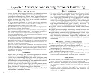 Appendix D.                         Xeriscape Landscaping for Water Harvesting
                                  PLANTING LOCATIONS                                                       PLANT SELECTION
     • Always strive to achieve multiple functions in the placement of plants      • Use native and drought-tolerant plants (Xeriscape techniques), that ad-
       such as providing shade, habitat, passive cooling, screening, etc.            just well to seasonal rainfall patterns, and look good during the dry sea-
     • Trees placed on the west, north and east side of buildings reduce heat        son with minimal supplemental irrigation. Native and drought-tolerant
       load in the summer and benefit from water provided from rooftop run-          plant lists have been compiled by the Arizona Department of Water Re-
       off. Use deciduous trees or low shrubs on the south side to allow sun-        sources (520-770-3800), Trees for Tucson (520-791-3109), and the Uni-
       light to enter the building in the winter.                                    versity of Arizona Cooperative Extension/Low 4 Landscape Water Con-
     • In Tucson hot prevailing winds are typically from the west and south-         servation Program (520-622-7701), and in the City of Tucson Land Use
       west. Plant trees on the west and southwest sides of buildings and out-       Code, Native Plant Preservation section (Chapter 23. Section 3.8), City
       door spaces to provide a shield from drying winds.                            of Tucson Development Standard 2-06.5, Xeriscape Landscaping.
     • Tree-shaded parking areas greatly improve customer and employee com-        • Use plants tolerant of occasional inundation in areas where ponding
       fort by creating pleasant microclimates.                                      will occur.
     • Trees and understory plants act as visual barriers to surrounding sites,    • Combine understory, midstory and overstory plants to encourage ben-
       and in some cases may, with approval of a Development Services Offi-          eficial relationships and self-mulching, and to minimize maintenance.
       cial, be able to replace the need for a wall to screen the view.            • Choose planting themes including pollinator-attracting gardens, native
     • Combine landscape buffers with detention/retention basins to achieve          edible plants, fragrance gardens, bird/butterfly gardens, plants used by
       multiple benefits from one feature.                                           early inhabitants, or other themes. These plantings in association with
     • When placing plants in the landscape, consider the volume and frequency       water harvesting structures improve aesthetics and provide educational
       of stormwater they will receive from water harvesting structures, the         opportunities.
       plant’s tolerance for sun and cold, whether the plant has thorns (needs
       to be pruned along pathways), what the plant’s maintenance needs are,                    WATER HARVESTING STRUCTURES
       and other site-specific considerations.
                                                                                   • Include landscape planning in the integrated design process to coordi-
     • Trees should be 15 to 20 feet from buildings to allow full development.
                                                                                     nate with site drainage, road layout, building locations, etc.
     • Integrate the irrigation system into the water harvesting structure until
                                                                                   • Fine-tune the designs of water harvesting features to make their con-
       plants are well established. After establishment, native and drought-tol-
                                                                                     figuration suitable for selected plants.
       erant plants typically do not need supplemental irrigation except dur-
                                                                                   • Fine-tune the designs of erosion control features and spillways to make
       ing extended dry periods.
                                                                                     them functional and aesthetically pleasing.
                                             MULCHING                              • Plants can be placed in the upper edges of water harvesting areas to
     • Heavily mulch all planting areas to reduce evaporation and maintain           avoid prolonged inundation and encourage deeper root growth.
       soil moisture. Avoid mulching against shrub and tree trunks.
     • Organic mulch (composted bark, wood chips, leaves, twigs, straw, grass                                   IRRIGATION
       clippings, etc.) improves soil. Periodically renew mulch if plants do not
                                                                                   • Establish plants in water harvesting basins using several years of supple-
       generate enough mulch from normal leaf drop (self mulching). Organic
                                                                                     mental watering, then gradually wean plants off extra watering.
       mulch tends to float; design basin depth accordingly.
                                                                                   • Hook water tanks (filtration may be needed) into irrigation systems to
     • Inorganic mulches such as cobbles, gravel, decorative rock (not decom-
                                                                                     use stormwater in place of potable water when tank water supply is
       posed granite) help stabilize berms and spillways, reduce erosion over
                                                                                     sufficient.
       broad areas, and are very effective at reducing evaporation.
                                                                                   • Install soil moisture and rainfall-detecting devices in association with
     • Mulching in water harvesting areas helps increase the speed at which
                                                                                     irrigation systems to prevent unneeded use of both potable and har-
       standing water is absorbed or infiltrated.
                                                                                     vested water for irrigation.
32   City of Tucson Water Harvesting Guidance Manual
 