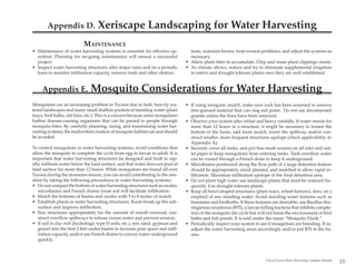 Appendix D.                Xeriscape Landscaping for Water Harvesting
                           MAINTENANCE
• Maintenance of water harvesting systems is essential for effective op-           tions, maintain berms, treat erosion problems, and adjust the systems as
  eration. Planning for on-going maintenance will ensure a successful              necessary.
  project.                                                                       • Allow plant litter to accumulate. Chip and reuse plant clippings onsite.
• Inspect water harvesting structures after major rains and on a periodic        • As climate allows, reduce and try to eliminate supplemental irrigation
  basis to monitor infiltration capacity, remove trash and other obstruc-          to native and drought tolerant plants once they are well established.


     Appendix E.               Mosquito Considerations for Water Harvesting
Mosquitoes are an increasing problem in Tucson due to lush, heavily wa-          • If using inorganic mulch, make sure rock has been screened to remove
tered landscapes and many small shallow pockets of standing water (plant           fine-grained material that can clog soil pores. Do not use decomposed
trays, bird baths, old tires, etc.). This is a concern because some mosquitoes     granite unless the fines have been removed.
harbor disease-causing organisms that can be passed to people through            • Observe your system after initial and heavy rainfalls. If water stands for
mosquito bites. By carefully planning, sizing, and maintaining water har-          more than 12 hours in a structure, it might be necessary to loosen the
vesting systems, the inadvertent creation of mosquito habitat can and should       bottom of the basin, add more mulch, lower the spillway, and/or con-
be avoided.                                                                        struct smaller, more frequent structures upslope (check applicability in
                                                                                   Appendix A).
To control mosquitoes in water harvesting systems, avoid conditions that         • Securely cover all tanks, and put fine-mesh screens on all inlet and out-
allow the mosquito to complete the cycle from egg to larvae to adult. It is        let pipes to keep mosquitoes from entering tanks. Tank overflow water
important that water harvesting structures be designed and built to rap-           can be routed through a French drain to keep it underground.
idly infiltrate water below the land surface, and that water does not pool at    • Microbasins positioned along the flow path of a large detention feature
land surface for more than 12 hours. While mosquitoes are found all over           should be appropriately sized, planted, and mulched to allow rapid in-
Tucson during the monsoon season, you can avoid contributing to the situ-          filtration. Maximize infiltration upslope of the final detention area.
ation by taking the following precautions in water harvesting systems:           • Do not plant high water use landscape plants that must be watered fre-
• Do not compact the bottom of water harvesting structures such as swales,         quently. Use drought tolerant plants.
   microbasins and French drains; loose soil will facilitate infiltration.       • Keep all bowl-shaped structures (plant trays, wheel barrows, tires, etc.)
• Mulch the bottoms of basins and swales with 3 to 4 inches of mulch.              emptied of any standing water. Avoid standing water features such as
• Establish plants in water harvesting structures. Roots break up the sub-         fountains and birdbaths. If these features are desirable, use Bacillus thu-
   surface and improve infiltration.                                               ringiensis israelensis (BTI), a larvae-killing bacteria that inhibits comple-
• Size structures appropriately for the amount of runoff received; con-            tion of the mosquito life cycle but will not harm the environment of bird
   struct overflow spillways to release excess water and prevent erosion.          baths and fish ponds. It is sold under the name “Mosquito Dunk.”
• If soil is clay rich (hydrologic type D soils, etc.), mix sand, gypsum and     • Periodically inspect your system to see if mosquitoes are breeding. If so,
   gravel into the first 2 feet under basins to increase pore space and infil-     adjust the water harvesting areas accordingly and/or put BTI in the ba-
   tration capacity, and/or use French drains to convey water underground          sins.
   quickly.



                                                                                                                            City of Tucson Water Harvesting Guidance Manual
                                                                                                                                                                              33
 