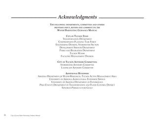 Acknowledgments
                                                          THE FOLLOWING DEPARTMENTS, COMMITTEES AND OTHERS
                                                              PROVIDED INPUT, REVIEW AND COMMENT ON THE
                                                                WATER HARVESTING GUIDANCE MANUAL

                                                                        CITY OF TUCSON STAFF
                                                                     TRANSPORTATION DEPARTMENT
                                                                 COMPREHENSIVE PLANNING TASK FORCE
                                                               ENGINEERING DIVISION, STORMWATER SECTION
                                                                  DEVELOPMENT SERVICES DEPARTMENT
                                                                  PARKS AND RECREATION DEPARTMENT
                                                                            TUCSON WATER
                                                                   FACILITIES MANAGEMENT DIVISION

                                                                CITY OF TUCSON ADVISORY COMMITTEES
                                                                   STORMWATER ADVISORY COMMITTEE
                                                                    LANDSCAPE ADVISORY COMMITTEE

                                                                         ADDITIONAL REVIEWERS
                                                ARIZONA DEPARTMENT OF WATER RESOURCES, TUCSON ACTIVE MANAGEMENT AREA
                                                         UNIVERSITY OF ARIZONA AGRICULTURAL EXTENSION SERVICE
                                                           UNIVERSITY OF ARIZONA DEPARTMENT OF ENTOMOLOGY
                                                 PIMA COUNTY DEPARTMENT OF TRANSPORTATION AND FLOOD CONTROL DISTRICT
                                                                     SONORAN PERMACULTURE GUILD




iv   City of Tucson Water Harvesting Guidance Manual
 
