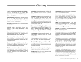 Glossary

Note: The following definitions have been de-      Infiltration. Movement of water from the sur-    Stormwater. Rainwater becomes stormwater
veloped specifically for use within this           face to below ground through soil pore           once it has landed on a surface.
manual and are not intended to be general-         spaces.
ized to other uses.                                                                                 Stormwater Quality Storm (SQS). Com-
                                                   Integrated design. A highly efficient site de-   monly known as the “First Flush Storm,” the
Capillary rise. The tendency of water in soil      sign that matches site needs with site prod-     SQS is the rainfall depth that results in runoff
to rise due to the strong attraction of water      ucts, and takes into account stormwater          that transports the majority of pollutants dur-
molecules to each other and to small pore          drainage, solar orientation, winds and many      ing a storm event.
spaces between soil particles.                     other factors. An integrated design saves re-
                                                   sources while improving the function and         Swale. A curvilinear depression in the land
Cistern. A water tank used to store harvested      sustainability of the site.                      surface that collects stormwater. Generally has
stormwater.                                                                                         a mounded berm on the downslope side that
                                                   International Building Code, 2000. A set of      assists in retaining stormwater.
Contour line. A topographic contour line           specifications for construction adopted by the
which is a line of equal elevation on a land       City of Tucson. Copies can be viewed for ref-    Upslope. The portion of a slope that is uphill
surface.                                           erence use at the City of Tucson, Develop-       from a reference location.
                                                   ment Services Department.
Detention/retention basin. A structure that                                                         Water harvesting. The process of intercepting
decreases flow from the site by temporarily        Microbasin. A small, relatively shallow ba-      stormwater from a surface such as a roof, park-
holding stormwater runoff on the site.             sin used to capture, store and utilize           ing area, or land surface, and putting it to ben-
                                                   stormwater.                                      eficial use.
Downslope. The portion of a slope that is
downhill from a reference location. Water          Microclimate. Localized conditions of mois-      Watershed. A term commonly used to describe
flows first to the reference location then pro-    ture, sun, wind, and other characteristics.      a catchment area within which all stormwater
ceeds downslope.                                                                                    drains toward a common collection point.
                                                   Overflow device. Component of a water har-       Used in this manual to describe those drain-
French drain. A gravel-filled trench that allows   vesting structure that allows excess stormwa-    age areas affecting a particular site, which
stormwater to quickly seep below land sur-         ter to flow out of the structure without dam-    might include upslope areas draining toward
face and ultimately into adjacent soil.            aging the structure.                             the site or downslope areas receiving drain-
                                                                                                    age from the site.
Gabions. A semipermeable barrier of rock or        Rainwater. Liquid precipitation falling from
other material, which is usually encased in        the sky before it has hit a solid surface.       Xeriscape. Landscaping that saves water by
wire mesh. Gabions carefully placed in a small                                                      using water conserving designs, drought tol-
drainage slow, but do not stop, the flow of        Rock riprap. A rock layer that protects          erant plants, water harvesting techniques, re-
stormwater.                                        earthen surfaces from erosion.                   duced turf area, appropriate irrigation meth-
                                                                                                    ods, soil improvements and mulching, and
                                                                                                    proper maintenance practices.


                                                                                                                City of Tucson Water Harvesting Guidance Manual   v
 