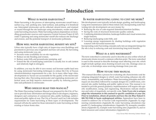 Introduction
                WHAT IS WATER HARVESTING?                                         IS WATER HARVESTING GOING TO COST ME MORE?
Water harvesting is the process of intercepting stormwater runoff from a        Site development costs typically include design, grading, and landscaping.
surface (e.g. roof, parking area, land surface), and putting it to beneficial   Long-term maintenance adds to these initial costs. Incorporating water har-
use. Intercepted stormwater can be collected, slowed down, and retained         vesting into site development can save money by:
or routed through the site landscape using microbasins, swales and other        • Reducing the size of code-required detention/retention facilities,
water harvesting structures. Water harvesting reduces dependence on dwin-       • Saving the costs of structural stormwater quality controls,
dling groundwater reserves and expensive Central Arizona Project (CAP)          • Combining detention/retention, landscape buffers and visual screens into
water. Capturing and using stormwater runoff also reduces site discharge           single features,
and erosion, and the potential transport of stormwater pollutants.              • Reducing landscaping water bills, and
                                                                                • Lowering energy requirements by shading buildings with vegetation
                                                                                   watered with harvested stormwater.
  HOW WILL WATER HARVESTING BENEFIT MY SITE?                                    Incorporating water harvesting concepts early into an integrated design for
Urban sites typically have a high ratio of impervious area (buildings and       the site is key to reducing costs and maximizing long-term benefits.
pavement) to pervious area (vegetated and bare soil areas). By harvesting
and using stormwater you can:
• Increase water availability for on-site vegetation,                                            WHAT IS A SITE WATERSHED?
• Reduce on-site flooding and erosion,                                          The term watershed is commonly used to describe an area within which all
• Reduce water bills and groundwater pumping, and                               stormwater drains toward a common collection point. The term watershed
• Extend the life of landscaping (rainwater is usually low in salt content      is used in this manual to describe drainage areas affecting your site, which
  and relatively high in nitrogen).                                             might include upslope areas draining toward your site, drainage areas on
                                                                                your site, or downslope areas receiving drainage from your site.
In addition, you may be able to save money and increase usable land area
by using stormwater harvesting techniques to reduce the City of Tucson                            HOW TO USE THIS MANUAL
retention/detention requirements for a site. As in many other large cities,
                                                                                 This manual describes a process for evaluating site characteristics and de-
developments in Tucson are accountable for the quality of the stormwater
                                                                                veloping integrated designs in which water harvesting enhances site effi-
leaving their sites. Harvesting stormwater and vegetating stormwater col-
                                                                                ciency, sustainability, and aesthetics. Water harvesting principles and tech-
lection areas can help improve stormwater quality by reducing particu-
                                                                                niques are described, followed by example designs for a subdivision, com-
lates and pollutants in stormwater.
                                                                                mercial site, public building and public rights-of-way. This manual is in-
                                                                                tended to provide general guidance; implementation will require site-spe-
            WHO SHOULD READ THIS MANUAL?                                        cific modification, sizing, and engineering. Illustrations indicate relative
The Water Harvesting Guidance Manual was prepared for the City of Tuc-          size and order of magnitude, not specific scale. Note: Every site is unique;
son to provide basic information and design ideas to developers, engineers,     adapt the information in this manual to specific conditions at your site.
designers and contractors of commercial sites, public buildings, subdivi-       Prior to installation, obtain all permits and have the site Blue Staked (1-
sions and public rights-of-way. The City of Tucson Land Use Code includes       800-782-5348) to locate underground utilities. Appendices have been in-
requirements for water harvesting at these types of developments. The           cluded to address City of Tucson Code requirements (Appendix A), engi-
manual will also be useful for those interested in water harvesting on their    neering considerations (Appendix B), water harvesting calculations (Ap-
existing or future home sites.                                                  pendix C), landscaping considerations (Appendix D), mosquito consider-
                                                                                ations (Appendix E), example water harvesting sites (Appendix F), and re-
                                                                                lated resources and contact information (Appendix G).
                                                                                                                          City of Tucson Water Harvesting Guidance Manual
                                                                                                                                                                            1
 