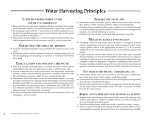 Water Harvesting Principles
                       START MANAGING WATER AT THE                                                    PREPARE FOR OVERFLOW
                                TOP OF THE WATERSHED                             • Water harvesting structures need to allow excess stormwater to over-
                                                                                   flow safely to other locations where it will be used beneficially.
    • Determine the site watershed, including offsite watersheds that contrib-
                                                                                 • Overflow devices (tank overflow pipes, spillways, etc.) should be sized
      ute stormwater runoff to, or receive stormwater runoff from, your site.
                                                                                   to safely handle large rainfall events. Convey overflow discharge to safe
    • By managing small volumes of water at the top and throughout the wa-
                                                                                   locations to avoid contributing to erosion.
      tershed, the need to manage a large volume of stormwater at the bottom
                                                                                 • Overflow devices should be checked and maintained regularly.
      of the watershed is decreased.
    • Encourage upslope neighbors to conduct water harvesting on their sites,
      and/or capture and use this stormwater runoff as it enters your site.                    MULCH TO REDUCE EVAPORATION
                                                                                 • Mulching soil by adding a thick layer of organic or inorganic material
                  CREATE MULTIPLE SMALL WATERSHEDS                                 reduces evaporation of water from, and retains moisture in, the soil to
                                                                                   support plants. Mulch to an appropriate thickness (3” to 4” is usually
    • Evaluate existing topography using a detailed site contour map and site
                                                                                   sufficient) for the vegetation types present. Avoid mulching against tree
      visits.
                                                                                   trunks.
    • Divide the site into small watersheds based on existing topography, or
                                                                                 • Organic mulches include bark, leaves, straw, and other plant materials
      based on grading and reshaping as necessary, to maximize stormwater
                                                                                   that decompose over time to create healthier, more porous soils. Organic
      harvesting.
                                                                                   mulches can float on water, so water harvesting basins should be large
                                                                                   enough to contain floating mulch. Vegetation will help immobilize mulch.
            COLLECT, SLOW AND INFILTRATE THE WATER                               • Inorganic mulches include rock, gravel, decorative rock (not decomposed
    • Slow and spread stormwater flow to reduce its erosive nature, allow          granite), and other materials that do not inhibit infiltration into the soil.
      sediments to drop out, and allow more water to infiltrate into soils.
    • Expose stormwater to as much soil surface area as possible within the             PUT HARVESTED WATER TO BENEFICIAL USE
      confines of the water harvesting structure to increase infiltration into
                                                                                 • Think about all the ways you use water at your site, and consider how
      the soil; the least expensive place to store water is in the soil.
                                                                                   harvested stormwater can be used to meet these needs.
    • Stormwater should be stored in the soil at locations where it can sup-
                                                                                 • Harvested stormwater is much lower in salts and higher in nitrogen than
      port plant growth but not damage facility foundations. The International
                                                                                   groundwater, which benefits plants.
      Building Code (IBC) recommends a minimum of 10 feet between build-
                                                                                 • Stormwater stored in well-mulched soil supports plants during and af-
      ing foundations and ponding water or infiltration areas [2000 IBC sec-
                                                                                   ter the rainy season. Stormwater stored in tanks is typically available
      tion 1803.3]. Consultation with a soil professional is recommended when
                                                                                   beyond the rainy season.
      planning water harvesting near a structure.
    • As more stormwater infiltrates into the soil, less stormwater has to be
      managed as surface runoff.                                                   ADJUST AND MAINTAIN YOUR SYSTEMS AS NEEDED
                                                                                 • Inspect water harvesting systems periodically, especially after big rain-
                                                                                   storms, and adjust as needed to address basin or overflow sizing, ero-
                                                                                   sion, or mosquito breeding issues.
                                                                                 • Water harvesting basins might need to be expanded as plants mature.
                                                                                 • Some systems will need more ongoing maintenance than others; all sys-
                                                                                   tems should be carefully designed to be as low-maintenance as possible.

2   City of Tucson Water Harvesting Guidance Manual
 