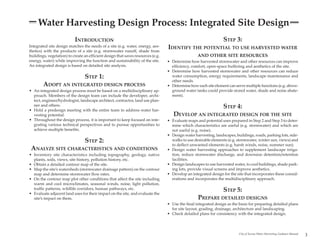 Water Harvesting Design Process: Integrated Site Design
                           INTRODUCTION                                                                           STEP 3:
Integrated site design matches the needs of a site (e.g. water, energy, aes-
thetics) with the products of a site (e.g. stormwater runoff, shade from
                                                                                  IDENTIFY THE POTENTIAL TO USE HARVESTED WATER
buildings, vegetation) to create an efficient design that saves resources (e.g.                    AND OTHER SITE RESOURCES
energy, water) while improving the function and sustainability of the site.       • Determine how harvested stormwater and other resources can improve
An integrated design is based on detailed site analysis.                            efficiency, comfort, open-space buffering and aesthetics of the site.
                                                                                  • Determine how harvested stormwater and other resources can reduce
                                 STEP 1:                                            water consumption, energy requirements, landscape maintenance and
                                                                                    other needs.
        ADOPT AN INTEGRATED DESIGN PROCESS                                        • Determine how each site element can serve multiple functions (e.g. above-
• An integrated design process must be based on a multidisciplinary ap-             ground water tanks could provide stored water, shade and noise abate-
  proach. Members of the design team can include the developer, archi-              ment).
  tect, engineer/hydrologist, landscape architect, contractor, land use plan-
  ner and others.
• Hold a predesign meeting with the entire team to address water har-
                                                                                                                  STEP 4:
  vesting potential.                                                                 DEVELOP AN INTEGRATED DESIGN FOR THE SITE
• Throughout the design process, it is important to keep focused on inte-         • Evaluate maps and potential uses prepared in Step 2 and Step 3 to deter-
  grating various technical perspectives and to pursue opportunities to             mine which characteristics are useful (e.g. stormwater) and which are
  achieve multiple benefits.                                                        not useful (e.g. noise).
                                                                                  • Design water harvesting, landscapes, buildings, roads, parking lots, side-
                                 STEP 2:                                            walks to use desirable elements (e.g. stormwater, winter sun, views) and
                                                                                    to deflect unwanted elements (e.g. harsh winds, noise, summer sun).
 ANALYZE SITE CHARACTERISTICS AND CONDITIONS                                      • Design water harvesting approaches to supplement landscape irriga-
• Inventory site characteristics including topography, geology, native              tion, reduce stormwater discharge, and downsize detention/retention
  plants, soils, views, site history, pollution history, etc.                       facilities.
• Obtain a detailed contour map of the site.                                      • Design landscapes to use harvested water, to cool buildings, shade park-
• Map the site’s watersheds (stormwater drainage pattern) on the contour            ing lots, provide visual screens and improve aesthetics.
  map and determine stormwater flow rates.                                        • Develop an integrated design for the site that incorporates these consid-
• On the contour map plot other conditions that affect the site including           erations and incorporates the multidisciplinary approach.
  warm and cool microclimates, seasonal winds, noise, light pollution,
  traffic patterns, wildlife corridors, human pathways, etc.
• Evaluate adjacent land uses for their impact on the site, and evaluate the
                                                                                                                  STEP 5:
  site’s impact on them.                                                                           PREPARE DETAILED DESIGNS
                                                                                  • Use the final integrated design as the basis for preparing detailed plans
                                                                                    for site layout, grading, drainage, architecture and landscaping.
                                                                                  • Check detailed plans for consistency with the integrated design.



                                                                                                                           City of Tucson Water Harvesting Guidance Manual
                                                                                                                                                                             3
 