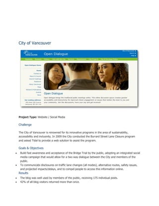 City of Vancouver




    Project Type: Website / Social Media

    Challenge

    The City of Vancouver is renowned for its innovative programs in the area of sustainability,
    accessibility and inclusivity. In 2009 the City conducted the Burrard Street Lane Closure program
    and asked Tidal to provide a web solution to assist the program.

    Goals & Objectives
    Build fast awareness and acceptance of the Bridge Trial by the public, adopting an integrated social
     media campaign that would allow for a two way dialogue between the City and members of the
     public.
    To communicate disclosures on traffic lane changes (all modes), alternative routes, safety issues,
     and projected impacts/delays, and to compel people to access this information online.
    Results
    The blog was well used by members of the public, receiving 175 individual posts.
    42% of all blog visitors returned more than once.
 