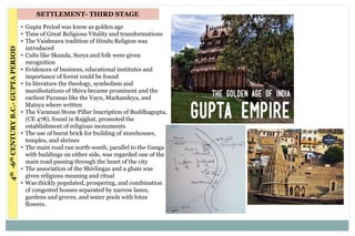 SETTLEMENT- THIRD STAGE4th-6thCENTURYB.C.-GUPTAPERIOD
• Gupta Period was know as golden age
• Time of Great Religious Vitality and transformations
• The Vaishnava tradition of Hindu Religion was
introduced
• Cults like Skanda, Surya and folk were given
recognition
• Evidences of business, educational institutes and
importance of forest could be found
• In literature the theology, symbolism and
manifestations of Shiva became prominent and the
earliest Puranas like the Vayu, Markandeya, and
Matsya where written
• The Varanasi Stone Pillar Inscription of Buddhagupta,
(CE 478), found in Rajghat, promoted the
establishment of religious monuments
• The use of burnt brick for building of storehouses,
temples, and shrines
• The main road ran north-south, parallel to the Ganga
with buildings on either side, was regarded one of the
main road passing through the heart of the city
• The association of the Shivlingas and a ghats was
given religious meaning and ritual
• Was thickly populated, prospering, and combination
of congested houses separated by narrow lanes,
gardens and groves, and water pools with lotus
flowers.
 