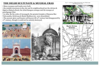 THE DELHI SULTUNATE & MUGHAL ERAS
• Many mosques and tombs were built.
• the notable structures in the city and its neighbourhood are the shrines &
Idgah at Bakaria Kund, the Arhai Kangura mosque and the mosque at
panchganga Ghat.
• in 1669- By the order of Aurangzeb, the greatest temples of Banaras like:
Vishvanatha, Krittivasa & Bindu Madhava etc. were demolished.
• The puranic glory and beauty well known till 12th century had disappeared by
17th century, though it could not be entirely destroyed.
 