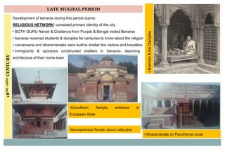 18TH-19THCENTURY LATE MUGHAL PERIOD
Development of benaras during this period due to:
RELIGIOUS NETWORK: consisted primary identity of the city
• BOTH GURU Nanak & Chaitanya from Punjab & Bengal visited Banaras
• banaras received students & disciples for centuries to know about the religion
• carvansarai and dharamshalas were built to shelter the visitors and travellers
• Immigrants & sponsors constructed shelters in banaras- depicting
architecture of their home town
•Gurudham Temple, entrance in
European Style
• Dharamshala on Panchkrosi route
•Brahmin&hisDisciples
•Samrajeshvara Temple, above Lalita ghat
 