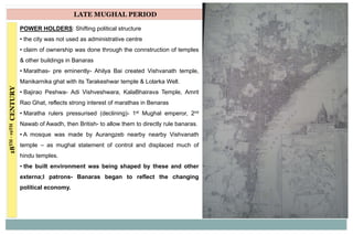 18TH-19THCENTURY LATE MUGHAL PERIOD
POWER HOLDERS: Shifting political structure
• the city was not used as administrative centre
• claim of ownership was done through the connstruction of temples
& other buildings in Banaras
• Marathas- pre eminently- Ahilya Bai created Vishvanath temple,
Manikarnika ghat with its Tarakeshwar temple & Lolarka Well.
• Bajirao Peshwa- Adi Vishveshwara, KalaBhairava Temple, Amrit
Rao Ghat, reflects strong interest of marathas in Benaras
• Maratha rulers pressurised (declining)- 1st Mughal emperor, 2nd
Nawab of Awadh, then British- to allow them to directly rule banaras.
• A mosque was made by Aurangzeb nearby nearby Vishvanath
temple – as mughal statement of control and displaced much of
hindu temples.
• the built environment was being shaped by these and other
externa;l patrons- Banaras began to reflect the changing
political economy.
 