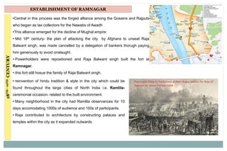 18TH-19THCENTURY ESTABLISHMENT OF RAMNAGAR
•Central in this process was the forged alliance among the Gosains and Rajputs
who began as tax collectors for the Nawabs of Awadh
•This alliance emerged for the decline of Mughal empire
• Mid 18th century- the plan of attacking the city by Afghans to unseat Raja
Balwant singh, was made cancelled by a delegation of bankers thorugh paying
him generously to avoid onslaught.
• Powerholders were repositioned and Raja Balwant singh built the fort at
Ramnagar.
• this fort still hosue the family of Raja Balwant singh.
• reinvention of hindu tradition & style in the city which could be
found throughout the large cities of North India i.e. Ramlila-
ceremonial occasion- related to the built environment.
• Many neighborhood in the city had Ramlila observances for 10
days accomodating 1000s of audience and 100s of participants.
• Raja contributed to architecture by constructing palaces and
temples within the city as it expanded outwards.
 
