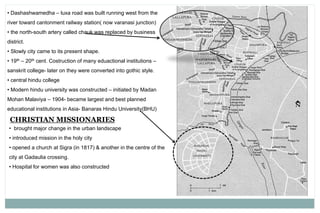 • Dashashwamedha – luxa road was built running west from the
river toward cantonment railway station( now varanasi junction)
• the north-south artery called chauk was replaced by business
district.
• Slowly city came to its present shape.
• 19th – 20th cent. Costruction of many eduactional institutions –
sanskrit college- later on they were converted into gothic style.
• central hindu college
• Modern hindu university was constructed – initiated by Madan
Mohan Malaviya – 1904- became largest and best planned
educational institutions in Asia- Banaras Hindu University(BHU)
CHRISTIAN MISSIONARIES
• brought major change in the urban landscape
• introduced mission in the holy city
• opened a church at Sigra (in 1817) & another in the centre of the
city at Gadaulia crossing.
• Hospital for women was also constructed
 