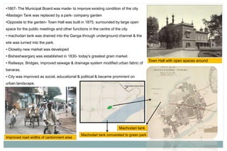 •1867- The Municipal Board was made- to improve existing condition of the city
•Maidagin Tank was replaced by a park- company garden
•Opposite to the garden- Town Hall was built in 1875, surrounded by large open
space for the public meetings and other functions in the centre of the city.
• machodari tank was drained into the Ganga through underground channel & the
site was turned into the park.
• Closeby new market was developed
• Bisheshwarganj was established in 1830- today's greatest grain market.
• Railways, Bridges, improved sewage & drainage system modified urban fabric of
banaras.
• City was improved as social, educational & political & became prominent on
urban landscape.
Town Hall with open spaces around
Machodari tank
Machodari tank convereted to green park
Improved road widths of cantonment area
 