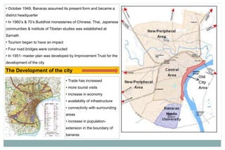 • October 1949, Banaras assumed its present form and became a
district headquarter
• In 1960’s & 70’s Buddhist monasteries of Chinese, Thai, Japanese
communities & institute of Tibetan studies was established at
Sarnath
• Tourism began to have an impact
• Four road bridges were constructed
• In 1951- master plan was developed by Improvement Trust for the
development of the city
The Development of the city
• Trade has increased
• more tourist visits
• increase in economy
• availability of infrastructure
• connectivity with surrounding
areas
• increase in population-
extension in the boundary of
banaras
 