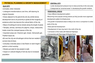 PHYSICAL PLANNING & GROWTH MANAGEMENT
OLD CITY
• Complex urban character
• undergone transformations over time, still retaining its
original character.
• Areas adjacent to the ghat & the old city exhibit dense
development due to its proximity to ghats & their longevity of
existence which has become the cultural fabric of the city.
• Maze of buildings & narrow streets along the length of ghats
• Temples, shrines, dormitory for pilgrims, shops, restaurants,
hotels crowd the cramped spaces of the city
• Important areas are: Chachori gali, chowk, Vishvanath gali,
Thatheri bazar etc.
•All over the city are shivalingam shrine that are nestled in the
corners here & there.
• everyday a devotee place a new flower on each lingam &
perform a short worship
• Streets just wide for two people to walk
• impact on cultural integrity of old city due to increased
population
CENTRAL CITY
• under development pressure due to close proximity to the core area
• Categorised as “proximal areas” in developing the growth analysis
PERIPHERAL AREAS
• Have different development pattern
•Becoming more popular among citizens as they provide more organized
development pattern & infrastructure
• the growth of peripheral areas is likely to be more in comparison to other
parts of the city.
• Most planned development
• Development of new ring road in the north of the city
• connection of the roads with National Highways
• Connectivity with Ramnagar & Mughal Sarai
 