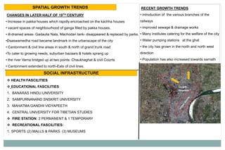 SPATIAL GROWTH TRENDS
CHANGES IN LATER HALF OF 19TH CENTURY
• Increase in pakka houses which rapidly encroached on the kachha houses
• vacant spaces of neighbourhood of ganga filled by pakka houses.
• ill-drained areas- Gadaulia Nala, Machodari tank- disappeared & replaced by parks.
•Dsaswamedha road became landmark in the urbanscape of the city
• Cantonment & civil line areas in south & north of grand trunk road
•To cater to growing needs, suburban bazaars & hotels sprang up
• the river Varna bridged up at two points: Chaukhaghat & civil Coizrts
• Cantonment extended to north-Eats of civil lines.
RECENT GROWTH TRENDS
• introduction of the various branches of the
railways
• improved sewage & drainage works
• Many institutes catering for the welfare of the city
• Water pumping stations at the ghat
• the city has grown in the north and north west
direction
• Population has also increased towards sarnath
SOCIAL INFRASTRUCTURE
 HEALTH FASCILITIES
 EDUCATIONAL FASCILITIES
1. BANARAS HINDU UNIVERSITY
2. SAMPURNANAND SNSKRIT UNIVERSITY
3. MAHATMA GANDHI VIDYAPEETH
4. CENTRAL UNIVERSITY FOR TIBETIAN STUDIES
 FIRE STATION: 2 PERMANENT & 1 TEMPORARY
 RECREATIONAL FASCILITIES:
1. SPORTS (2) MALLS & PARKS (3) MUSEUMS
 