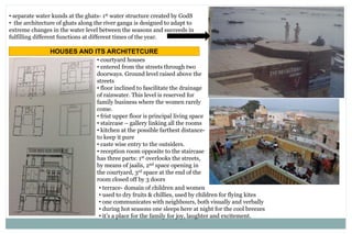 • separate water kunds at the ghats- 1st water structure created by GodS
• the architecture of ghats along the river ganga is designed to adapt to
extreme changes in the water level between the seasons and succeeds in
fulfilling different functions at different times of the year.
HOUSES AND ITS ARCHITETCURE
• courtyard houses
• entered from the streets through two
doorways. Ground level raised above the
streets
• floor inclined to fascilitate the drainage
of rainwater. This level is reserved for
family business where the women rarely
come.
• frist upper floor is principal living space
• staircase – gallery linking all the rooms
• kitchen at the possible farthest distance-
to keep it pure
• caste wise entry to the outsiders.
• reception room opposite to the staircase
has three parts: 1st overlooks the streets,
by means of jaalis, 2nd space opening in
the courtyard, 3rd space at the end of the
room closed off by 3 doors
• terrace- domain of children and women
• used to dry fruits & chillies, used by children for flying kites
• one communicates with neighbours, both visually and verbally
• during hot seasons one sleeps here at night for the cool breezes
• it’s a place for the family for joy, laughter and excitement.
 