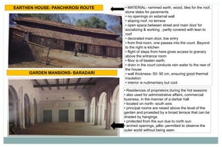 • MATERIAL- rammed earth, wood, tiles for the roof,
stone slabs for pavements
• no openings on extarnal wall
• sloping roof, no terrace
• open space between street and main door for
socializing & working , partly covered with lean to
roof
• decorated main door, low entry
• from first room, one passes into the court. Beyond
to the right is kitchen
• flight of steps from here gives access to granary
above the entrance room
• floor is of beaten earth.
• drain in the court conducts rain water to the rear of
the house
• wall thickness- 50- 90 cm, ensuring good thermal
insulation
• interior is rudimentary but cool.
EARTHEN HOUSE- PANCHKROSI ROUTE
GARDEN MANSIONS- BARADARI
• Residences of proprietors during the hot seasons
• also used for administrative affairs, commercial
business, in the manner of a darbar hall
• located on north- south axis
• principal rooms are raised above the level of the
garden and prceeded by a broad terrace that can be
shaded by hangings
• protected from the sun due to north sun
• arched openings, jallis- permitted to observe the
outer world without being seen.
 