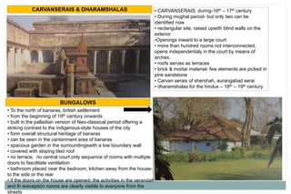 CARVANSERAIS & DHARAMSHALAS • CARVANSERAIS: during-16th – 17th century
• During mughal period- but only two can be
identified now
• rectangular site, raised upwith blind walls on the
exterior
•Openings inward to a large court
• more than hundred rooms not interconnected,
opens independentaly in the court by means of
arches.
• roofs serves as terraces
• brick & mortar material- few elements are picked in
pink sandstone
• Carvan serais of shershah, aurangabad serai
• dharamshalas for the hindus – 18th – 19th century
BUNGALOWS
• To the north of banaras, british settlement
• from the beginning of 19th century onwards
• built in the palladian version of Neo-classical period offering a
striking contrast to the indigenous-style houses of the city
• form overall structural heritage of banaras
• can be seen in the cantonment area of banaras
• spacious garden in the surroundingswith a low boundary wall
• covered with sloping tiled roof
• no terrace, no central court only sequence of rooms with multiple
doors to fascilitate ventilation
• bathroom placed near the bedroom, kitchen away from the house-
to the side or the rear
• if the doors on the house are opened- the activities in the verandah
and th ereception rooms are clearly visible to everyone from the
streets
 