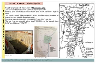 • The city originated with the creation of Manikarnika ghat
• Lord Shiva and Parvathi made Vishnu to handover “Kashi”
• “Who so ever should have died in Kashi shall reach salvation”- myth in
Vedas
• Lord Vishnu created pool (Manikarnika Kund) and filled it with his sweat as
ordered by Lord Shiva & Goddess Parvati.
• The name Mani karnika refers to the jewel of Lord shiva’s ear ring.
• The ear ring was studded with a pearl “MUKTA”- so the sacred place
“tirtha” should confer “ MUKTI”
ORIGIN OF THE CITY (Mythological)
Region of
settlement &
origin
(Manikarnika
Ghat)
Manikarnika Kund
Manikarnika Kund & Ghat
EARLYHISTORICPERIOD-VEDICPERIOD
Source: Singh, R. P. (2009). Banaras: making of India's heritage city. Newcastle: Cambridge Scholars.
 