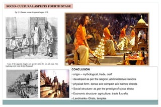 SOCIO- CULTURAL ASPECTS FOURTH STAGE
CONCLUSION
• origin – mythological, trade, craft
• developed as per the religion, administrative reasons
• physical form- dense and compact and narrow streets
• Social structure- as per the prestige of social strata
• Economic structure- agriculture, trade & crafts
• Landmarks- Ghats, temples
 