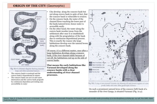 ORIGIN OF THE CITY (Geomorphic)
• The concave bank is erosional and the
convex bank is depositional in nature.
• The concave bank can cave in and cause
destruction and the convex bank prograde
by continuous deposition preventing easy
accessibility to water
On such a prominent natural levee of the concave (left) bank of a
meander of the river Ganga, is situated Varanasi (Fig. 10.4).
• City develop along the concave bank but
not along convex bank in spite of fact, that
the concave bank is vulnerable to erosion.
• On the concave bank, the water of the
channel flows touching the lower part of
the bank/natural levee, hence water is
accessible easily.
• On the other hand, the water along the
convex bank recedes (away from the
settlement after once it is established)
along with the progradation of the bank
due to continuous depositional process.
This is exactly the reason why large
habitations develop over the natural levees
along the concave bank.
Of course, it is a different matter, once after a
large habitation develops along a concave
bank, if the river channel shifts because of
cut-off, the habitations end up on the side of
convex banks.
That means the early habitations like
Varanasi developed along the
concave banks with a clear
understanding of river channel
processes.
Source: Raju, K., & Pandey, M. K. (n.d.). 10 Varanasi: origin and Growth from a Geomorphic Perspective. In Varanasi: myths and scientific studies-proceedings of an interdisciplinary workshop (pp. 134-148). New Delhi: Aryan
books international.
 
