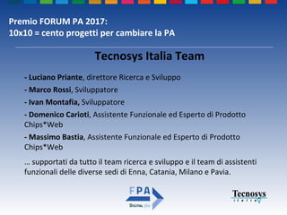 Premio FORUM PA 2017:
10x10 = cento progetti per cambiare la PA
- Luciano Priante, direttore Ricerca e Sviluppo
- Marco Rossi, Sviluppatore
- Ivan Montafia, Sviluppatore
- Domenico Carioti, Assistente Funzionale ed Esperto di Prodotto
Chips*Web
- Massimo Bastia, Assistente Funzionale ed Esperto di Prodotto
Chips*Web
… supportati da tutto il team ricerca e sviluppo e il team di assistenti
funzionali delle diverse sedi di Enna, Catania, Milano e Pavia.
Tecnosys Italia Team
 