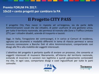 Premio FORUM PA 2017:
10x10 = cento progetti per cambiare la PA
Il Progetto CITY PASS
Il progetto City Pass nasce in risposta ad un’esigenza, sia da parte delle
Amministrazioni Locali che dai cittadini, di poter usufruire di una gestione unica,
per tutto il territorio nazionale, dei permessi di transito alle Zone a Traffico Limitato
(ZTL) per i cittadini disabili, aziende di trasporto e tassisti.
Oggi, in Italia, l'erogazione dei contrassegni, è in carico ai Comuni di residenza,
ognuno con strumenti e modalità differenti in tema di rilascio permessi e senza
nessuna connessione a Banche Dati di altre Amministrazioni, comportando così
disagi alle PA e alla mobilità dei soggetti interessati.
L’obiettivo del progetto è pertanto quello di avviare un processo, che consenta ai
soggetti interessati di muoversi liberamente, all’interno del territorio nazionale,
evitando di incorrere in sanzioni non legittime e quindi palesemente contestabili
ma che, in ogni caso, comportano disagi e costi ingiustificati per tutte le parti
coinvolte.
 