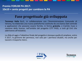 Premio FORUM PA 2017:
10x10 = cento progetti per cambiare la PA
Fase progettuale già sviluppata
Tecnosys Italia S.r.l., in collaborazione con l’Amministrazione Comunale di
Verona, ha elaborato una nuova piattaforma costituita da una banca dati centrale
e applicazioni che possono essere fornite, in forma gratuita, o tramite riuso o
cessione delle licenze, nell’ambito del progetto CITY PASS, a tutti gli Enti che
aderiranno all’iniziativa.
La sfida di oggi e l’obiettivo finale del progetto è dunque quella di ampliare, entro
il 2017, la gestione dei permessi, non solo per i permessi disabili, ma anche per
tassisti e trasporto merci.
 