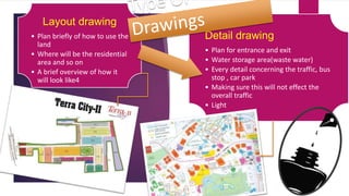 Layout drawing 
• Plan briefly of how to use the 
land 
• Where will be the residential 
area and so on 
• A brief overview of how it 
will look like4 
Detail drawing 
• Plan for entrance and exit 
• Water storage area(waste water) 
• Every detail concerning the traffic, bus 
stop , car park 
• Making sure this will not effect the 
overall traffic 
• Light 
 