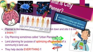  Planner is like the heart of regeneration within town and site it is like 
a brains ! ! 
 City Planning sometimes called “Urban Planning” 
 Land planning for purpose of optimizing effectiveness of a 
community’s land use. 
 They help decide EVERYTHING !! 
 