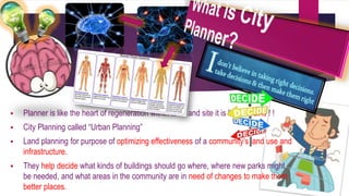  Planner is like the heart of regeneration within town and site it is like a brains ! ! 
 City Planning called “Urban Planning” 
 Land planning for purpose of optimizing effectiveness of a community’s land use and 
infrastructure. 
 They help decide what kinds of buildings should go where, where new parks might 
be needed, and what areas in the community are in need of changes to make them 
better places. 
 