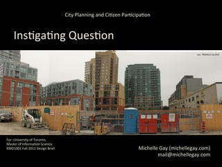 City	
  Planning	
  and	
  Ci,zen	
  Par,cipa,on	
  



      Ins,ga,ng	
  Ques,on	
  
      	
  
           How	
  do	
  ‘planning-­‐ac,vist’	
  ci,zens	
  
                  meaningfully	
  engage	
  with	
  
             	
  City	
  Planning	
  bureaucracies	
  +	
  
            planning	
  processes	
  in	
  Toronto?	
  

For:	
  University	
  of	
  Toronto,	
  	
  
Master	
  of	
  Informa,on	
  Science.	
  
KMD1001	
  Fall	
  2012	
  Design	
  Brief	
                                                 Michelle	
  Gay	
  (michellegay.com)	
  
	
  
                                                                                                     mail@michellegay.com	
  
 